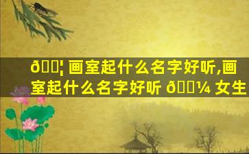 🐦 画室起什么名字好听,画室起什么名字好听 🐼 女生